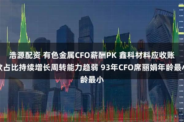 浩源配资 有色金属CFO薪酬PK 鑫科材料应收账款占比持续增长周转能力趋弱 93年CFO席丽娟年龄最小