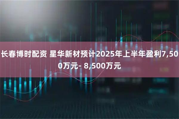 长春博时配资 星华新材预计2025年上半年盈利7,500万元- 8,500万元