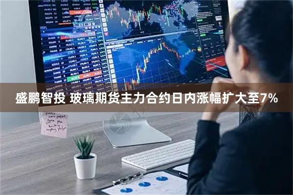 盛鹏智投 玻璃期货主力合约日内涨幅扩大至7%