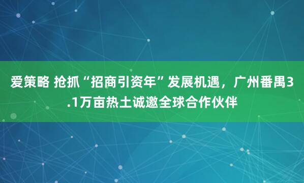 爱策略 抢抓“招商引资年”发展机遇，广州番禺3.1万亩热土诚邀全球合作伙伴