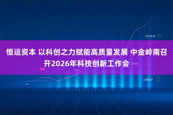 恒运资本 以科创之力赋能高质量发展 中金岭南召开2026年科技创新工作会