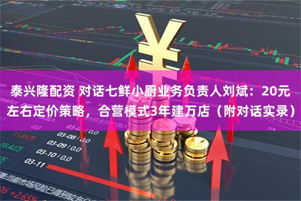 泰兴隆配资 对话七鲜小厨业务负责人刘斌：20元左右定价策略，合营模式3年建万店（附对话实录）
