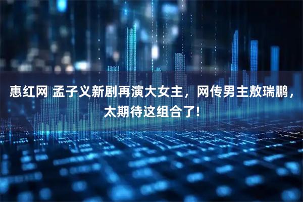 惠红网 孟子义新剧再演大女主,网传男主敖瑞鹏,太期待这组合了!