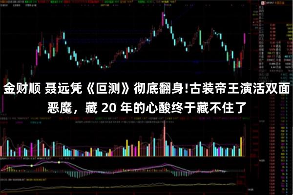 金财顺 聂远凭《叵测》彻底翻身!古装帝王演活双面恶魔，藏 20 年的心酸终于藏不住了