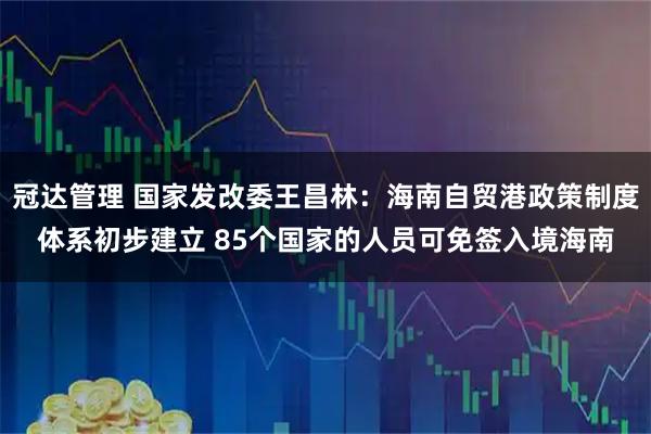 冠达管理 国家发改委王昌林：海南自贸港政策制度体系初步建立 85个国家的人员可免签入境海南