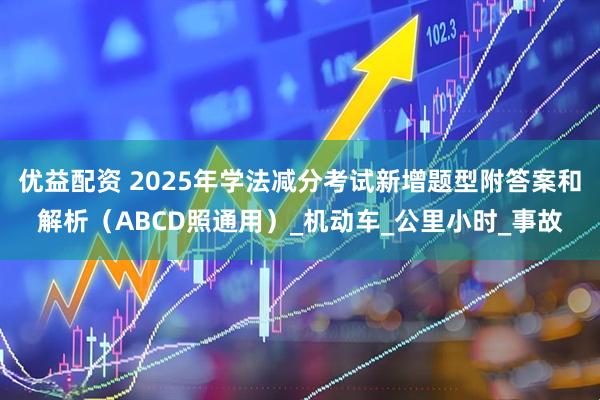 优益配资 2025年学法减分考试新增题型附答案和解析(ABCD照通用)_机动车_公里小时_事故