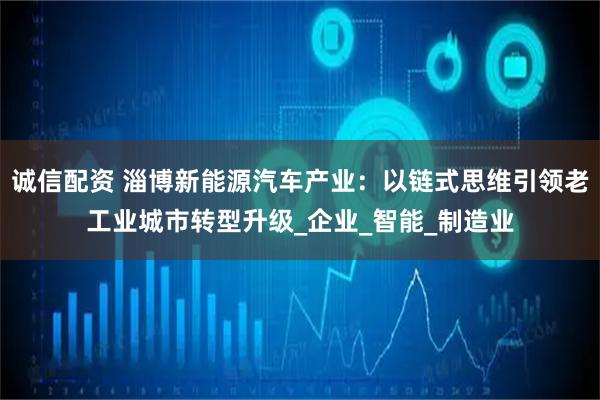 诚信配资 淄博新能源汽车产业:以链式思维引领老工业城市转型升级_企业_智能_制造业