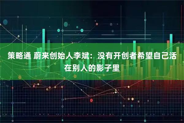 策略通 蔚来创始人李斌：没有开创者希望自己活在别人的影子里