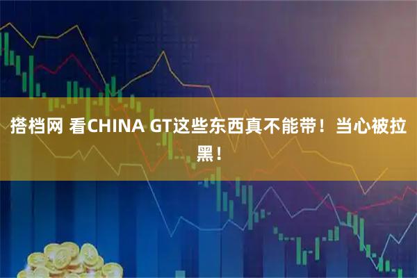 搭档网 看CHINA GT这些东西真不能带!当心被拉黑!
