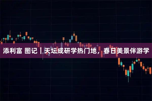 添利富 图记｜天坛成研学热门地，春日美景伴游学