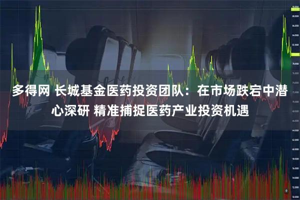 多得网 长城基金医药投资团队:在市场跌宕中潜心深研 精准捕捉医药产业投资机遇